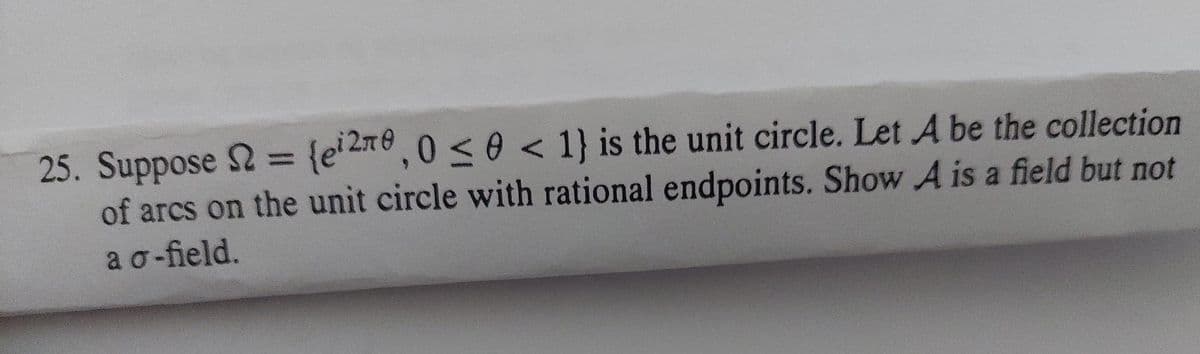 25. Suppose 2 = {e' 2Te,0 <0 < 1} is the unit circle. Let A be the collection
of arcs on the unit circle with rational endpoints. Show A is a field but not
ao-field.
