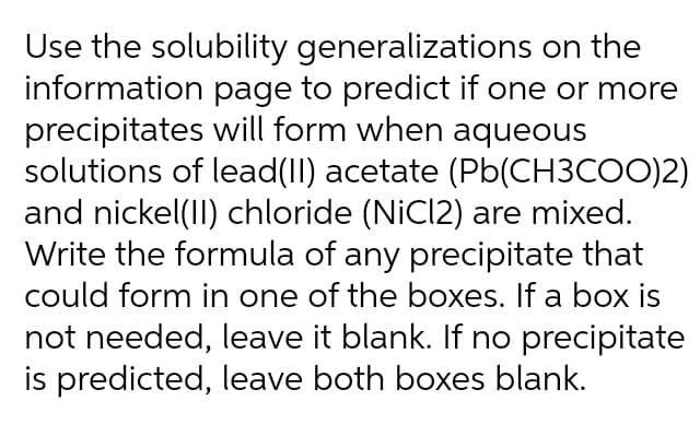 Use the solubility generalizations on the
information page to predict if one or more
precipitates will form when aqueous
solutions of lead(II) acetate (Pb(CH3COO)2)
and nickel(II) chloride (NiCl2) are mixed.
Write the formula of any precipitate that
could form in one of the boxes. If a box is
not needed, leave it blank. If no precipitate
is predicted, leave both boxes blank.

