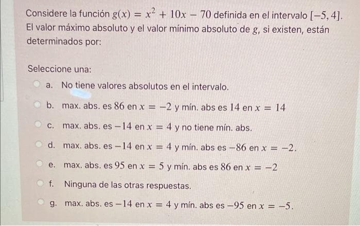 Considere la función g(x) = x + 10x- 70 definida en el intervalo [-5, 4].
El valor máximo absoluto y el valor mínimo absoluto de g, si existen, están
%3D
determinados por:
Seleccione una:
a. No tiene valores absolutos en el intervalo.
b. max. abs. es 86 en x = -2 y mín. abs es l14 en x = 14
%3D
C. max. abs. es -14 en x = 4 y no tiene mín. abs.
d. max. abs. es -14 en x = 4 y mín. abs es -86 en x = -2.
e. max. abs. es 95 en x = 5 y mín. abs es 86 en x = -2
%3D
f. Ninguna de las otras respuestas.
g. max. abs. es -14 en x = 4 y mín. abs es -95 en x = -5.
%3D
