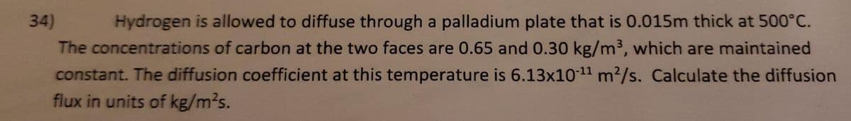 34)
Hydrogen is allowed to diffuse through a palladium plate that is 0.015m thick at 500°C.
The concentrations of carbon at the two faces are 0.65 and 0.30 kg/m3, which are maintained
constant. The diffusion coefficient at this temperature is 6.13x1011 m²/s. Calculate the diffusion
flux in units of kg/m2s.
