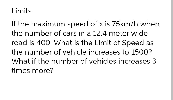 Limits
If the maximum speed of x is 75km/h when
the number of cars in a 12.4 meter wide
road is 400. What is the Limit of Speed as
the number of vehicle increases to 1500?
What if the number of vehicles increases 3
times more?
