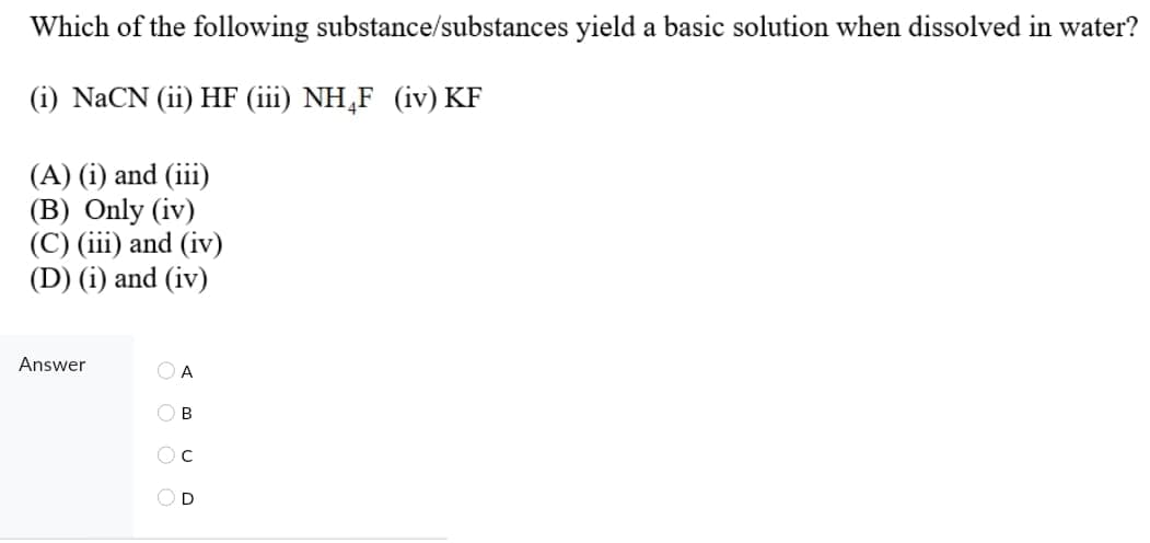Which of the following substance/substances yield a basic solution when dissolved in water?
(i) NaCN (ii) HF (iii) NH,F (iv) KF
(A) (i) and (iii)
(B) Only (iv)
(C) (iii) and (iv)
(D) (i) and (iv)
Answer
O A
O B
OD
