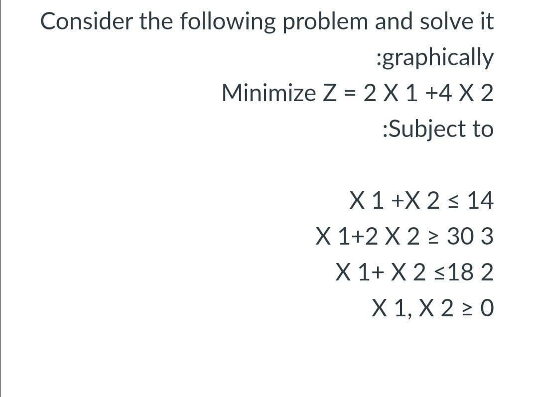 Consider the following problem and solve it
:graphically
Minimize Z = 2 X 1 +4 X 2
:Subject to
X 1 +X 2 < 14
X 1+2 X 2 > 30 3
X 1+ X 2 <182
X 1, Х 2 20
