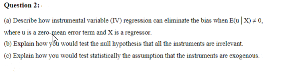 Question 2:
(a) Describe how instrumental variable (IV) regression can eliminate the bias when E(u | X)# 0,
where u is a zero-mean error term and X is a regressor.
(b) Explain how you would test the null hypothesis that all the instruments are irrelevant.
(c) Explain how you would test statistically the assumption that the instruments are exogenous.
