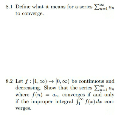 8.1 Define what it means for a series E1 an
to converge.
8.2 Let f : [1, 00) → [0, 0) be continuous and
decreasing. Show that the series E=1ªn
where f(n) = an, converges if and only
if the improper integral f(x) dx con-
verges.
