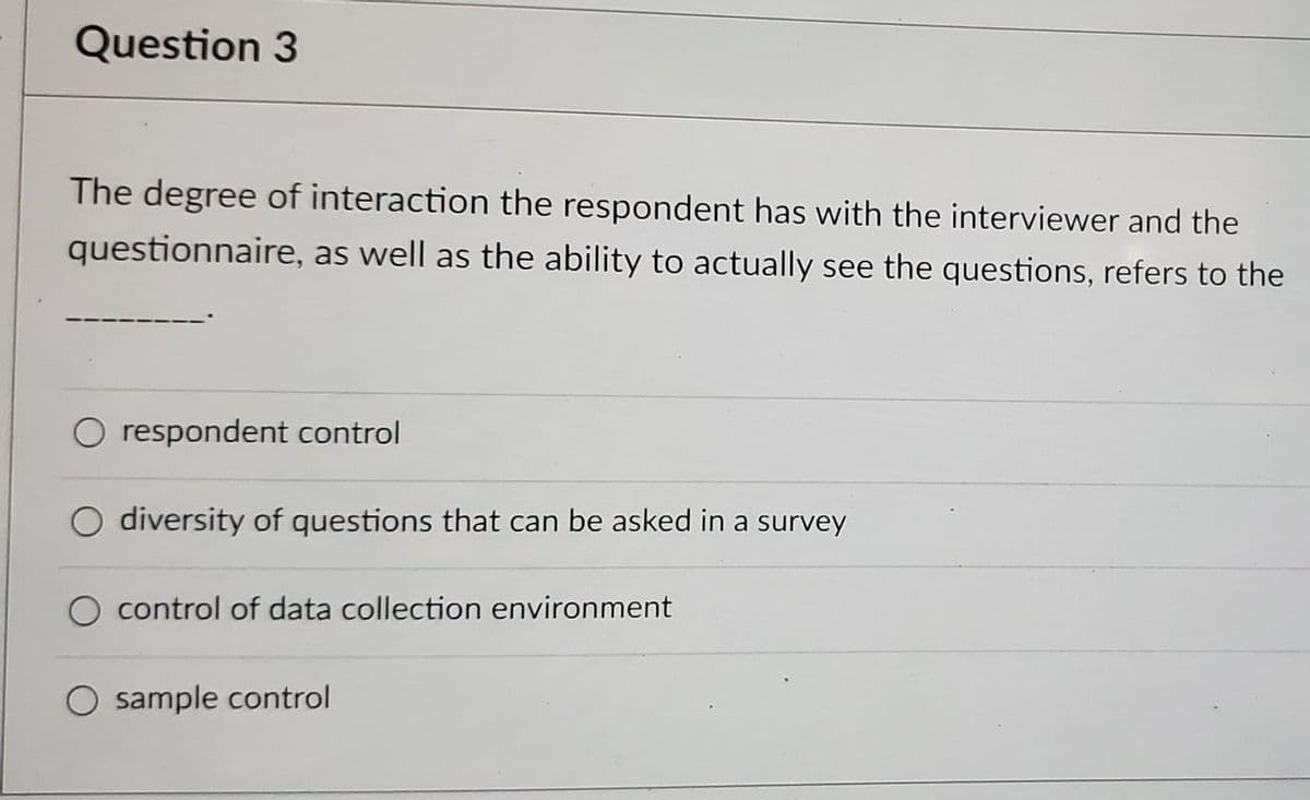 Question 3
The degree of interaction the respondent has with the interviewer and the
questionnaire, as well as the ability to actually see the questions, refers to the
O respondent control
O diversity of questions that can be asked in a survey
control of data collection environment
O sample control