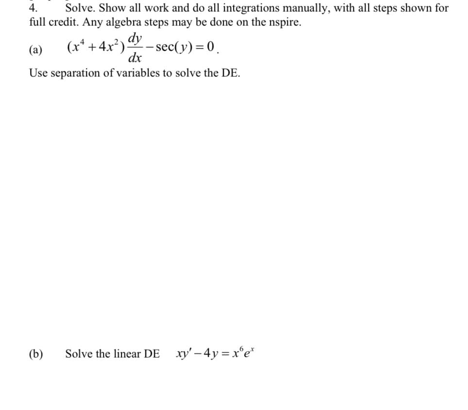 4. Solve. Show all work and do all integrations manually, with all steps shown for
full credit. Any algebra steps may be done on the nspire.
-sec(y) = 0.
(x² + 4x²). dy
(a)
dx
Use separation of variables to solve the DE.
(b) Solve the linear DE_ xy' - 4y=xºet