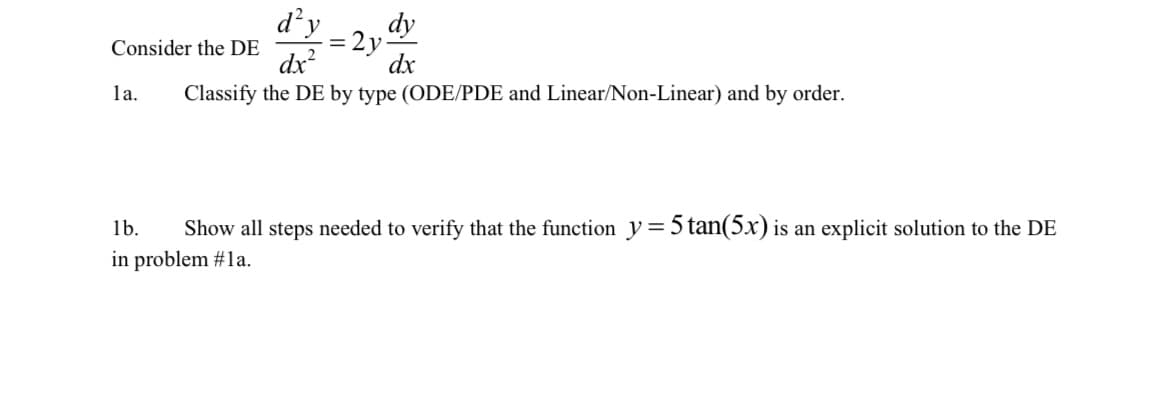 Consider the DE
la.
d²y
= 2y
=
dy
dx
dx²
Classify the DE by type (ODE/PDE and Linear/Non-Linear) and by order.
1b.
Show all steps needed to verify that the function y = 5 tan(5x) is an explicit solution to the DE
in problem #1a.