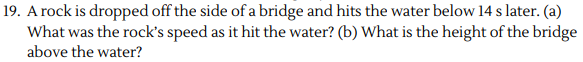 19. A rock is dropped off the side of a bridge and hits the water below 14 s later. (a)
What was the rock's speed as it hit the water? (b) What is the height of the bridge
above the water?
