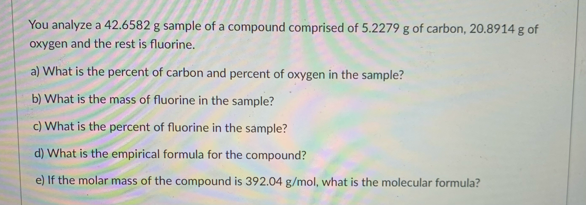 You analyze a 42.6582 g sample of a compound comprised of 5.2279 g of carbon, 20.8914 g of
oxygen and the rest is fluorine.
a) What is the percent of carbon and percent of oxygen in the sample?
b) What is the mass of fluorine in the sample?
c) What is the percent of fluorine in the sample?
d) What is the empirical formula for the compound?
e) If the molar mass of the compound is 392.04 g/mol, what is the molecular formula?
