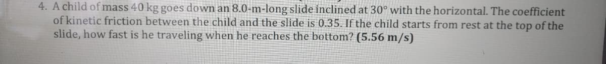 4. A child of mass 40 kg goes down an 8.0-m-long slide inclined at 30° with the horizontal. The coefficient
of kinetic friction between the child and the slide is 0.35. If the child starts from rest at the top of the
slide, how fast is he traveling when he reaches the bottom? (5.56 m/s)
