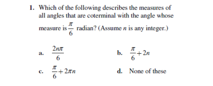 1. Which of the following describes the measures of
all angles that are coterminal with the angle whose
measure is- radian? (Assume n is any integer.)
6.
2nt
b.
+ 2n
а.
6.
+ 2īn
6.
с.
d. None of these
