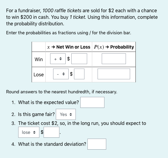 For a fundraiser, 1000 raffle tickets are sold for $2 each with a chance
to win $200 in cash. You buy 1 ticket. Using this information, complete
the probability distribution.
Enter the probabilities as fractions using / for the division bar.
x → Net Win or Loss P(x) → Probability
Win
+ + $
Lose
Round answers to the nearest hundredth, if necessary.
1. What is the expected value?
2. Is this game fair? Yes +
3. The ticket cost $2, so, in the long run, you should expect to
lose + $
4. What is the standard deviation?
