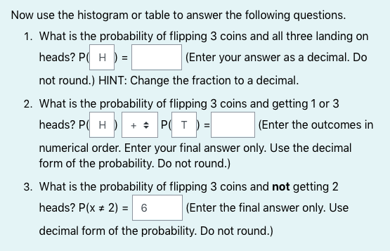 Now use the histogram or table to answer the following questions.
1. What is the probability of flipping 3 coins and all three landing on
heads? P( H ) =
|(Enter your answer as a decimal. Do
not round.) HINT: Change the fraction to a decimal.
2. What is the probability of flipping 3 coins and getting 1 or 3
heads? P( H ) + + P( T) =
(Enter the outcomes in
numerical order. Enter your final answer only. Use the decimal
form of the probability. Do not round.)
3. What is the probability of flipping 3 coins and not getting 2
(Enter the final answer only. Use
heads? P(x + 2) = 6
decimal form of the probability. Do not round.)
