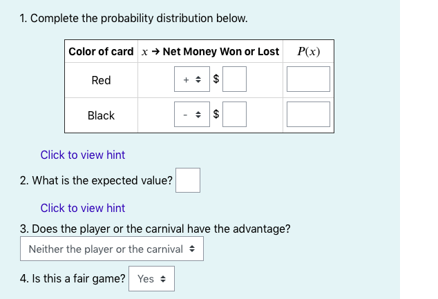 1. Complete the probability distribution below.
Color of card x → Net Money Won or Lost
P(x)
Red
+ + $
Black
Click to view hint
2. What is the expected value?
Click to view hint
3. Does the player or the carnival have the advantage?
Neither the player or the carnival +
4. Is this a fair game? Yes +
