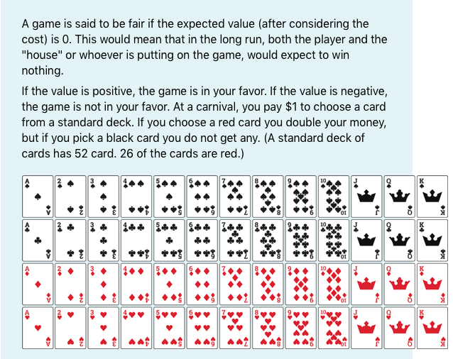 A game is said to be fair if the expected value (after considering the
cost) is 0. This would mean that in the long run, both the player and the
"house" or whoever is putting on the game, would expect to win
nothing.
If the value is positive, the game is in your favor. If the value is negative,
the game is not in your favor. At a carnival, you pay $1 to choose a card
from a standard deck. If you choose a red card you double your money,
but if you pick a black card you do not get any. (A standard deck of
cards has 52 card. 26 of the cards are red.)
10
**
•••
