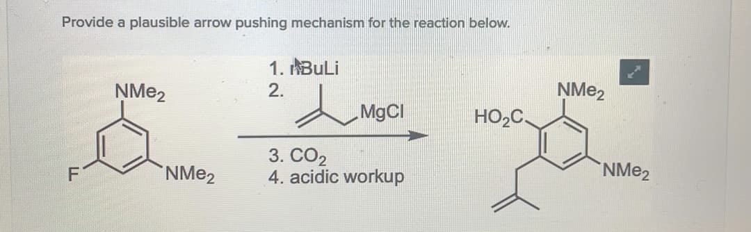 Provide a plausible arrow pushing mechanism for the reaction below.
1. ABULI
ŅME2
2.
MgCl
HO,C,
3. CO2
4. acidic workup
F
NME2
NME2
