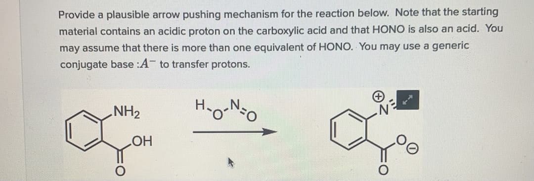 Provide a plausible arrow pushing mechanism for the reaction below. Note that the starting
material contains an acidic proton on the carboxylic acid and that HONO is also an acid. You
may assume that there is more than one equivalent of HONO. You may use a generic
conjugate base :A- to transfer protons.
NH2
HO
