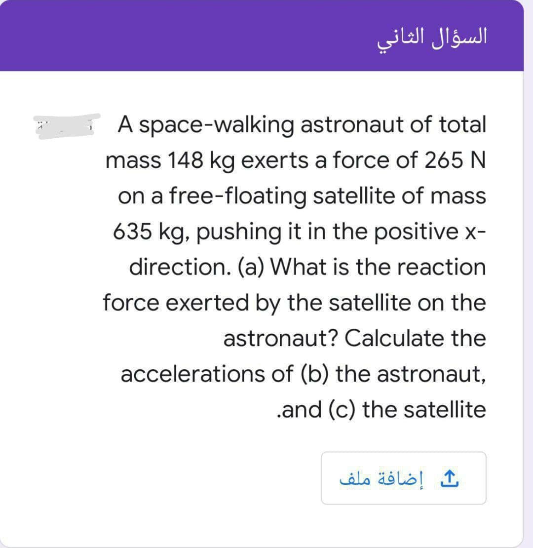 السؤال الثاني
A space-walking astronaut of total
mass 148 kg exerts a force of 265 N
on a free-floating satellite of mass
635 kg, pushing it in the positive x-
direction. (a) What is the reaction
force exerted by the satellite on the
astronaut? Calculate the
accelerations of (b) the astronaut,
.and (c) the satellite
إضافة ملف
