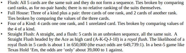 Flush: All 5 cards are the same suit and they do not form a sequence. Ties broken by comparing
card ranks, as for no-pair hands; there is no relative ranking of the suits themselves.
Full House: Three of a kind plus a pair: three cards of one rank, and 2 cards of another rank.
Ties broken by comparing the values of the three cards.
• Four of a Kind: 4 cards one one rank, and 1 unrelated card. Ties broken by comparing values of
the 4 of a kind.
Straight Flush: A straight, and a flush: 5 cards in an unbroken sequence, all the same suit. A
Straight Flush headed by the Ace as high card (A-K-Q-J-10) is a royal flush. The likelihood of a
royal flush in 5 cards is about 1 in 650,000 (the exact odds are 649,739:1). In a best-5 game like
Texas Hold 'Em, the odds are 'only' about 39,000 to 1 against.
