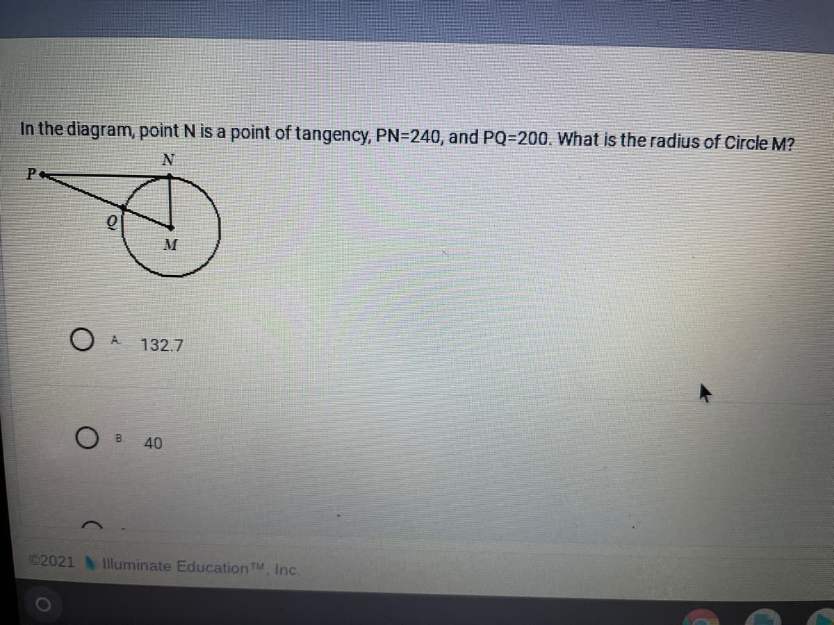 In the diagram, point N is a point of tangency, PN=240, and PQ=200. What is the radius of Circle M?
M
A.
132.7
B.
40
C2021 Illuminate EducationTM, Inc.
