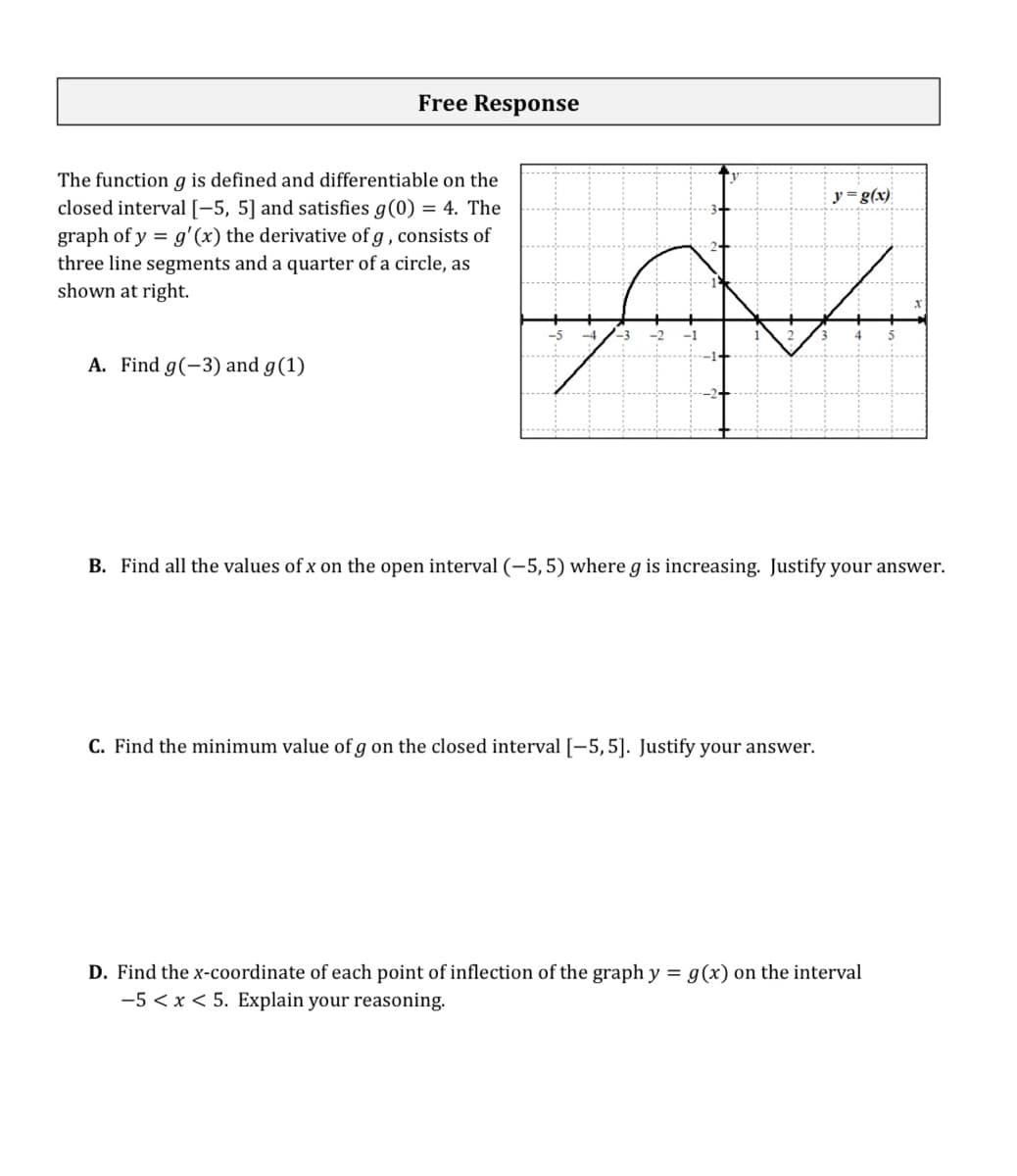 Free Response
The function g is defined and differentiable on the
closed interval[-5, 5] and satisfies g(0) = 4. The
graph of y = g'(x) the derivative of g , consists of
three line segments and a quarter of a circle, as
shown at right.
y =g(x)
A. Find g(-3) and g(1)
B. Find all the values of x on the open interval (-5,5) where g is increasing. Justify your answer.
C. Find the minimum value of g on the closed interval [-5,5]. Justify your answer.
D. Find the x-coordinate of each point of inflection of the graph y = g(x) on the interval
-5 < x < 5. Explain your reasoning.
