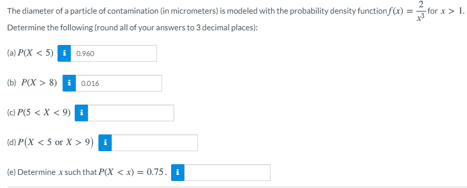 The diameter of a particle of contamination (in micrometers) is modeled with the probability density functionf(x) :
- for x > 1.
Determine the following (round all of your answers to 3 decimal places):
(a) P(X < 5) i 0.960
(b) P(X > 8) i 0.016
(c) P(5 < X < 9) i
(d) P(X < 5 or X > 9) i
(e) Determine x such that P(X < x) = 0.75. i
