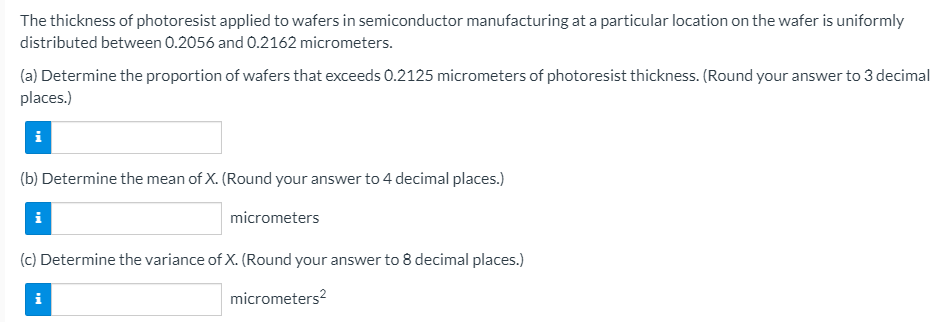 The thickness of photoresist applied to wafers in semiconductor manufacturing at a particular location on the wafer is uniformly
distributed between 0.2056 and 0.2162 micrometers.
(a) Determine the proportion of wafers that exceeds 0.2125 micrometers of photoresist thickness. (Round your answer to 3 decimal
places.)
(b) Determine the mean of X. (Round your answer to 4 decimal places.)
i
micrometers
(c) Determine the variance of X. (Round your answer to 8 decimal places.)
micrometers?
