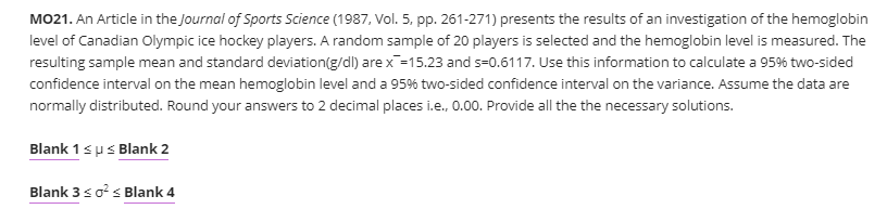 MO21. An Article in the Journal of Sports Science (1987, Vol. 5, pp. 261-271) presents the results of an investigation of the hemoglobin
level of Canadian Olympic ice hockey players. A random sample of 20 players is selected and the hemoglobin level is measured. The
resulting sample mean and standard deviation(g/dl) are x=15.23 and s-0.6117. Use this information to calculate a 95% two-sided
confidence interval on the mean hemoglobin level and a 95% two-sided confidence interval on the variance. Assume the data are
normally distributed. Round your answers to 2 decimal places i.e., 0.00. Provide all the the necessary solutions.
Blank 1sps Blank 2
Blank 3so?s Blank 4
