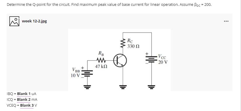 Determine the Q-point for the circuit. Find maximum peak value of base current for linear operation. Assume Boc = 200.
...
week 12-2.jpg
Rc
330 Ω
RB
Vcc
20 V
47 kN
V BB
10 V
IBQ = Blank 1 uA
ICQ = Blank 2 mA
%3D
VCEQ = Blank 3 V
