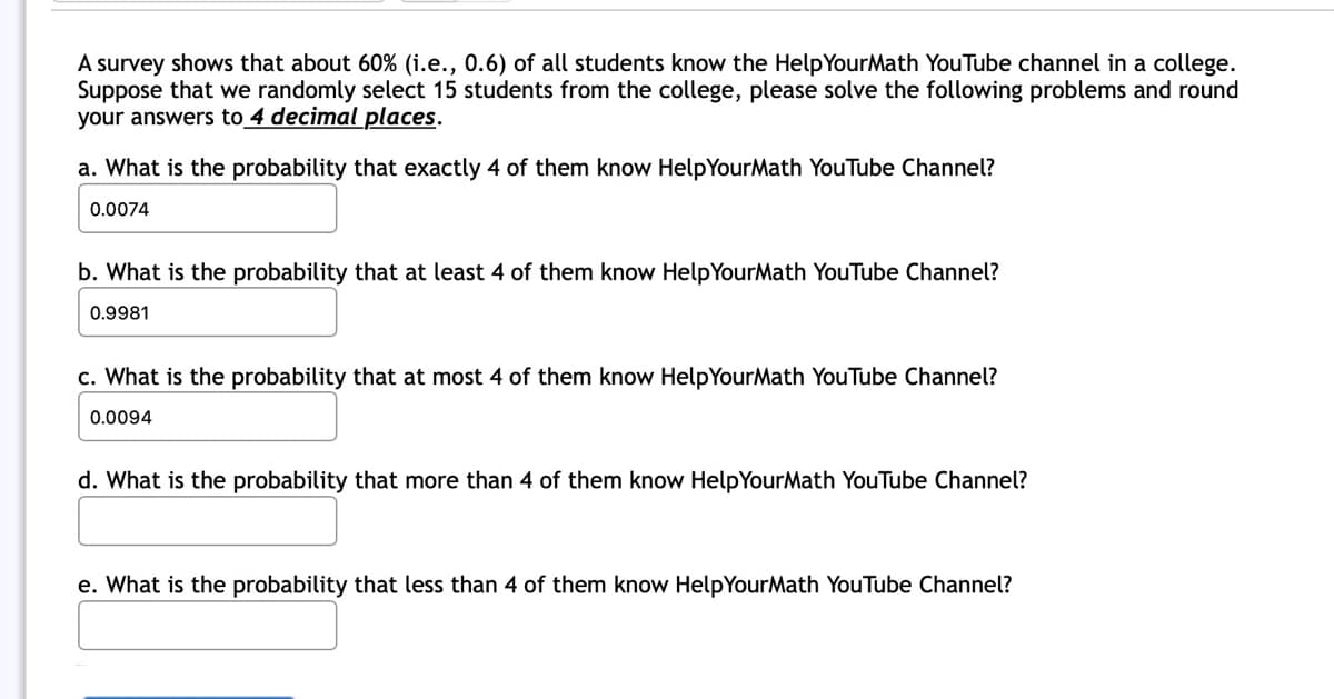 A survey shows that about 60% (i.e., 0.6) of all students know the Help YourMath YouTube channel in a college.
Suppose that we randomly select 15 students from the college, please solve the following problems and round
your answers to 4 decimal places.
a. What is the probability that exactly 4 of them know HelpYourMath YouTube Channel?
0.0074
b. What is the probability that at least 4 of them know HelpYourMath YouTube Channel?
0.9981
c. What is the probability that at most 4 of them know HelpYourMath YouTube Channel?
0.0094
d. What is the probability that more than 4 of them know HelpYourMath YouTube Channel?
e. What is the probability that less than 4 of them know HelpYourMath YouTube Channel?
