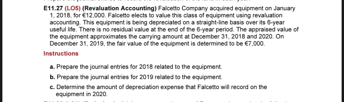 E11.27 (LO5) (Revaluation Accounting) Falcetto Company acquired equipment on January
1, 2018, for €12,000. Falcetto elects to value this class of equipment using revaluation
accounting. This equipment is being depreciated on a straight-line basis over its 6-year
useful life. There is no residual value at the end of the 6-year period. The appraised value of
the equipment approximates the carrying amount at December 31, 2018 and 2020. On
December 31, 2019, the fair value of the equipment is determined to be €7,000.
Instructions
a. Prepare the journal entries for 2018 related to the equipment.
b. Prepare the journal entries for 2019 related to the equipment.
c. Determine the amount of depreciation expense that Falcetto will record on the
equipment in 2020.
