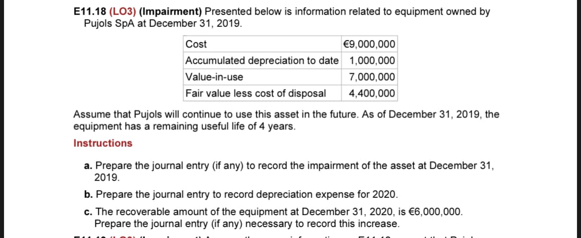 E11.18 (LO3) (Impairment) Presented below is information related to equipment owned by
Pujols SpA at December 31, 2019.
Cost
€9,000,000
Accumulated depreciation to date 1,000,000
Value-in-use
7,000,000
Fair value less cost of disposal
4,400,000
Assume that Pujols will continue to use this asset in the future. As of December 31, 2019, the
equipment has a remaining useful life of 4 years.
Instructions
a. Prepare the journal entry (if any) to record the impairment of the asset at December 31,
2019.
b. Prepare the journal entry to record depreciation expense for 2020.
c. The recoverable amount of the equipment at December 31, 2020, is €6,000,000.
Prepare the journal entry (if any) necessary to record this increase.
