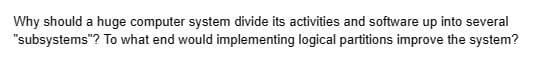 Why should a huge computer system divide its activities and software up into several
"subsystems"? To what end would implementing logical partitions improve the system?