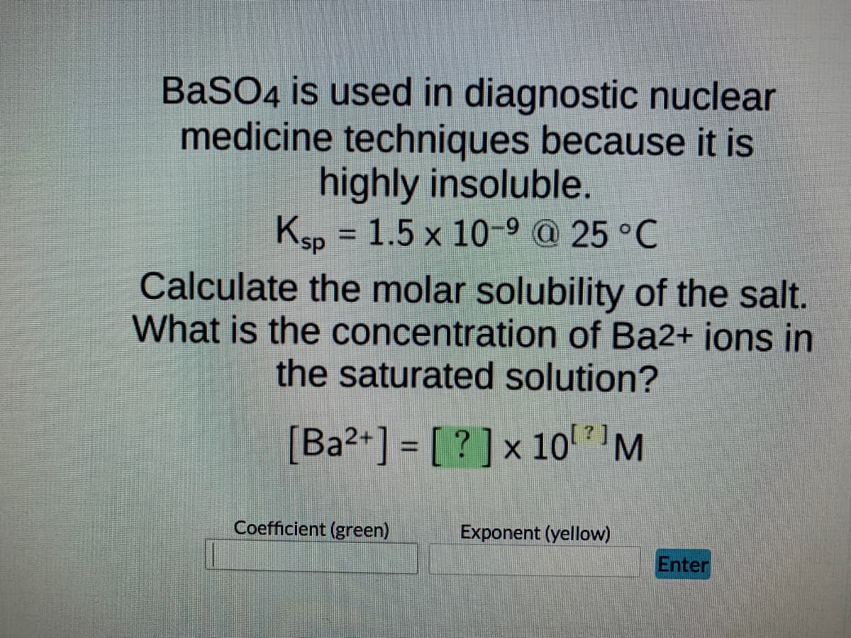 BaSO4 is used in diagnostic nuclear
medicine techniques because it is
highly insoluble.
Ksp = 1.5 x 10-9 @ 25 °C
Calculate the molar solubility of the salt.
What is the concentration of Ba2+ ions in
the saturated solution?
[Ba2+] = [?] x 10⁰ M
Exponent (yellow)
Coefficient (green)
Enter