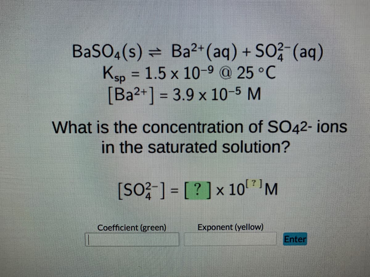 BaSO4(s) = Ba²+ (aq) + SO²(aq)
Ksp = 1.5 x 10-9 @ 25 °C
[Ba2+] = 3.9 x 10-5 M
What is the concentration of SO42- ions
in the saturated solution?
[SO²-] = [?] x 10¹7) M
Exponent (yellow)
Coefficient (green)
Enter