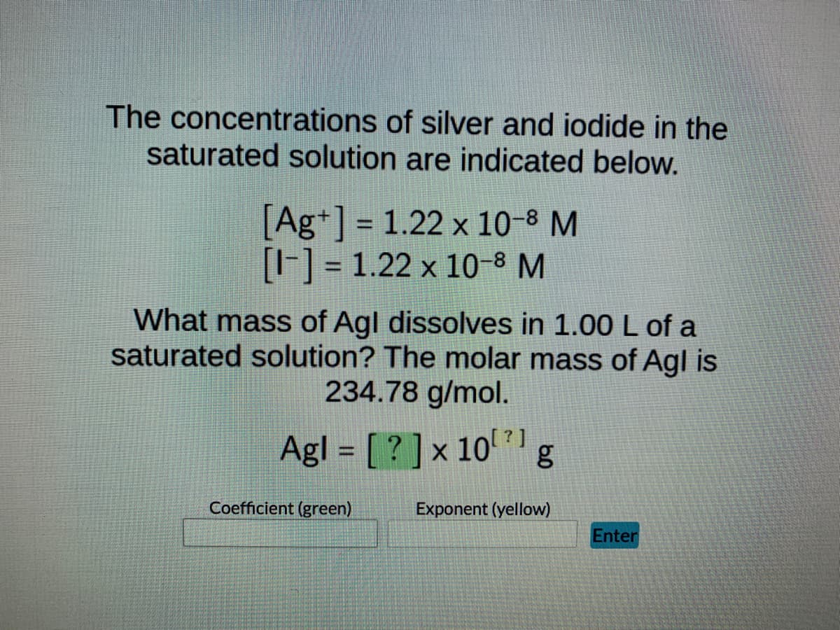 The concentrations of silver and iodide in the
saturated solution are indicated below.
[Ag+] = 1.22 x 10–³ M
[-] = 1.22 x 10-8 M
What mass of Agl dissolves in 1.00 L of a
saturated solution? The molar mass of Agl is
234.78 g/mol.
Agl = [?] x 10¹¹ g
Coefficient (green)
Exponent (yellow)
Enter