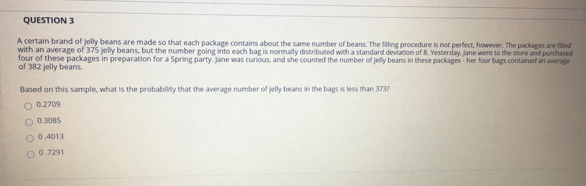 QUESTION 3
A certain brand of jelly beans are made so that each package contains about the same number of beans. The filling procedure is not perfect, however. The packages are filled
with an average of 375 jelly beans, but the number going into each bag is normally distributed with a standard deviation of 8. Yesterday, Jane went to the store and purchased
four of these packages in preparation for a Spring party. Jane was curious, and she counted the number of jelly beans in these packages - her four bags contained an average
of 382 jelly beans.
Based on this sample, what is the probability that the average number of jelly beans in the bags is less than 373?
0.2709
O 0.3085
O 0.4013
O 0.7291
