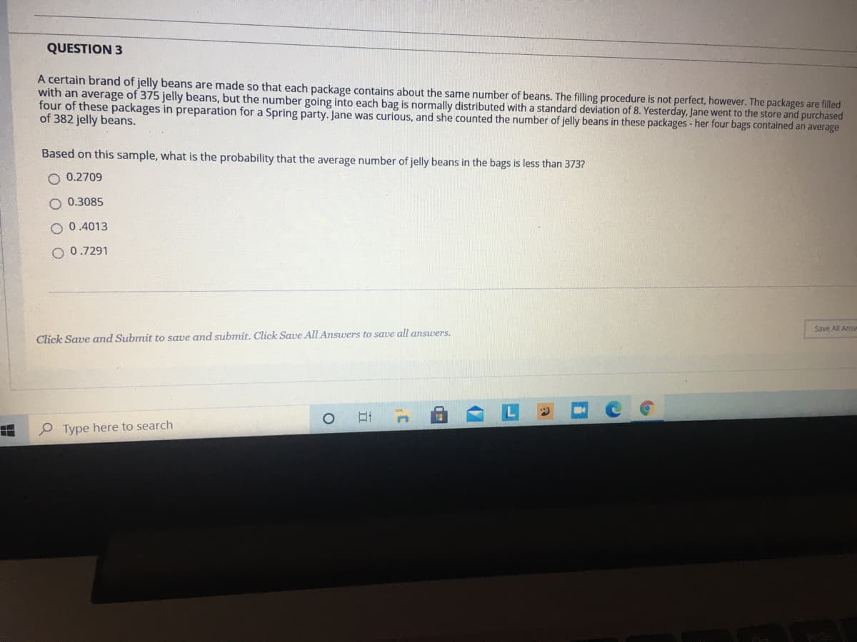 QUESTION 3
A certain brand of jelly beans are made so that each package contains about the same number of beans. The filling procedure is not perfect, however. The packages are filled
with an average of 375 jelly beans, but the number going into each bag is normally distributed with a standard deviation of 8. Yesterday, Jane went to the store and purchased
four of these packages in preparation for a Spring party. Jane was curious, and she counted the number of jelly beans in these packages -her four bags contained an average
of 382 jelly beans.
Based on this sample, what is the probability that the average number of jelly beans in the bags is less than 373?
O 0.2709
O 0.3085
O 0.4013
O 0.7291
Save All Answ
Click Save and Submit to save and submit. Click Save All Answers to save all answers.
O Type here to search
