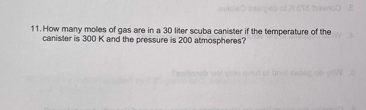 auialeO esengeb ol 8T8 heyno E
11. How many moles of gas are in a 30 liter scuba canister if the temperature of the
canister is 300 K and the pressure is 200 atmospheres?
esllianeb wol vav evsr of brat aedeg ob yriVW.c
