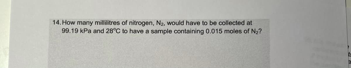 14. How many millilitres of nitrogen, N2, would have to be collected at
99.19 kPa and 28°C to have a sample containing 0.015 moles of N2?
