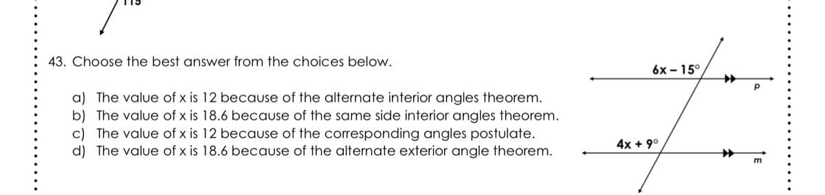 43. Choose the best answer from the choices below.
6x – 15°,
a) The value of x is 12 because of the alternate interior angles theorem.
b) The value of x is 18.6 because of the same side interior angles theorem.
c) The value of x is 12 because of the corresponding angles postulate.
d) The value of x is 18.6 because of the alternate exterior angle theorem.
4x + 9°
