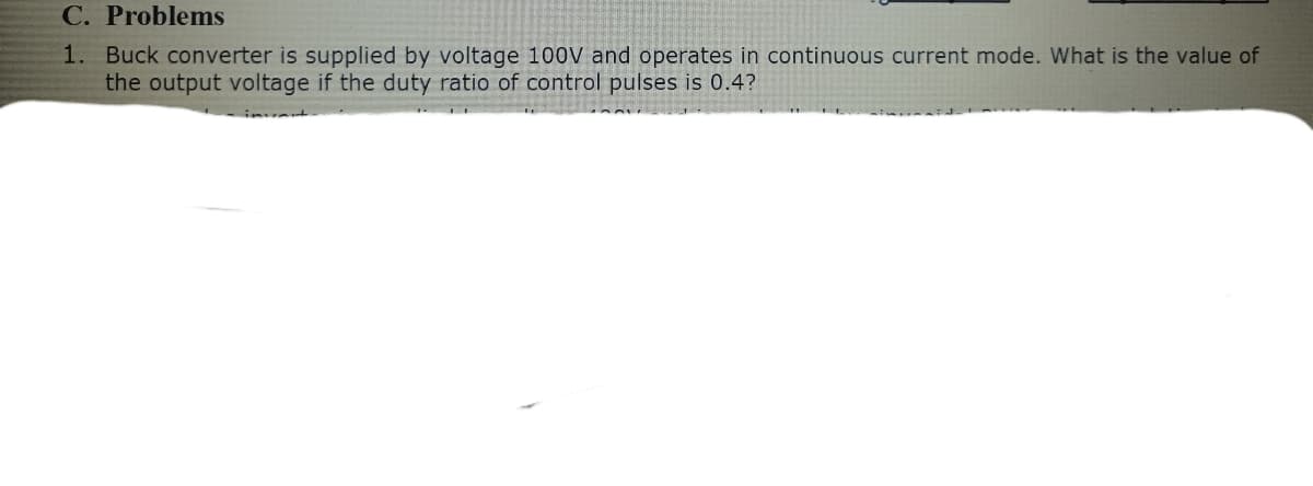 C. Problems
1. Buck converter is supplied by voltage 100V and operates in continuous current mode. What is the value of
the output voltage if the duty ratio of control pulses is 0.4?
