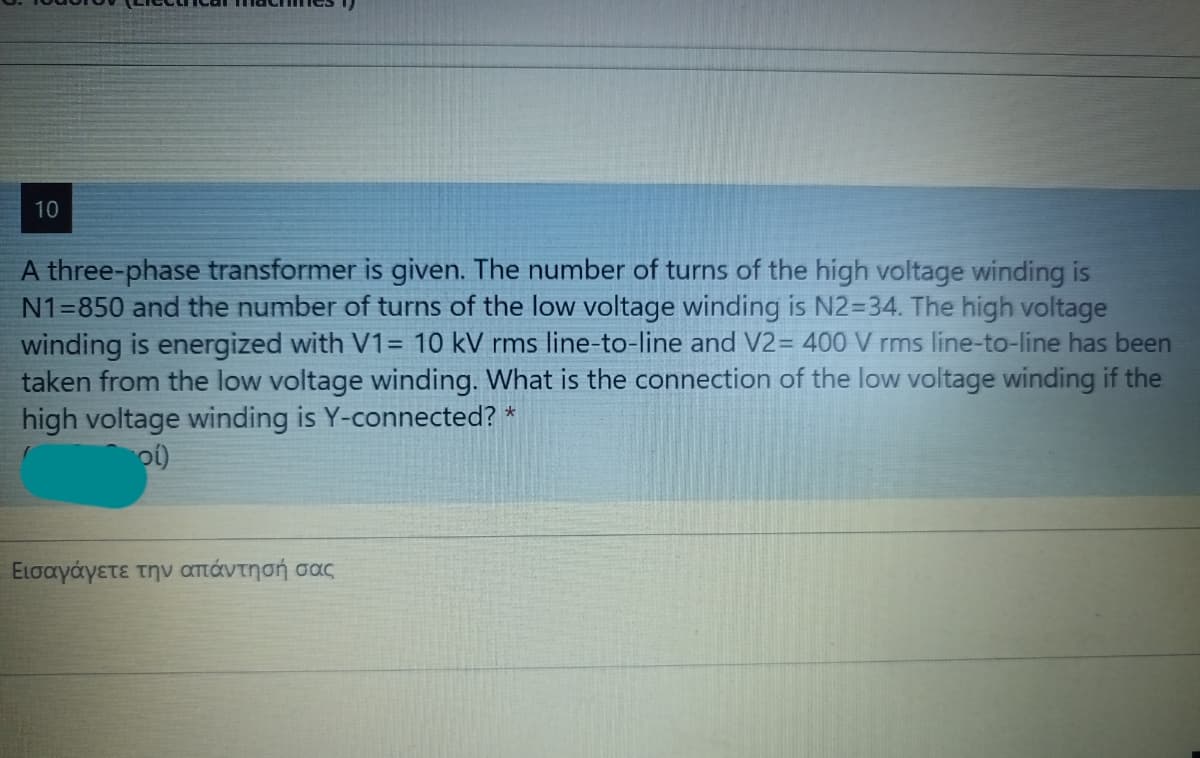 10
A three-phase transformer is given. The number of turns of the high voltage winding is
N1=850 and the number of turns of the low voltage winding is N2=34. The high voltage
winding is energized with V1= 10 kV rms line-to-line and V2= 400 V rms line-to-line has been
taken from the low voltage winding. What is the connection of the low voltage winding if the
high voltage winding is Y-connected?
Εισαγάγετε την απάντησή σας
