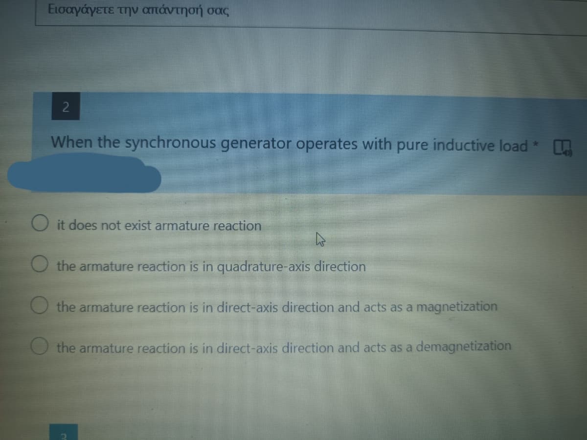 Εισαγάγετε την απάντησή σας
2
When the synchronous generator operates with pure inductive load
*
O it does not exist armature reaction
the armature reaction is in quadrature-axis direction
the armature reaction is in direct-axis direction and acts as a magnetization
the armature reaction is in direct-axis direction and acts as a demagnetization