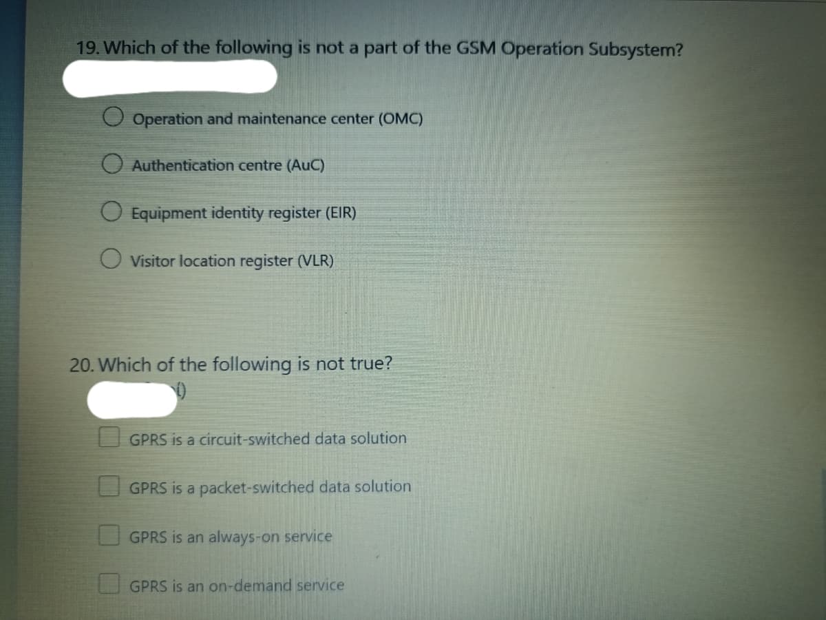 19. Which of the following is not a part of the GSM Operation Subsystem?
Operation and maintenance center (OMC)
O Authentication centre (AuC)
O Equipment identity register (EIR)
Visitor location register (VLR)
20. Which of the following is not true?
GPRS is a circuit-switched data solution
GPRS is a packet-switched data solution
GPRS is an always-on service
GPRS is an on-demand service
