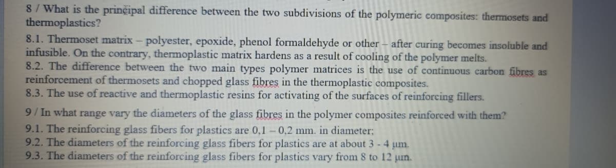 8/ What is the prinčipal difference between the two subdivisions of the polymeric composites: thermosets and
thermoplastics?
8.1. Thermoset matrix - polyester, epoxide, phenol formaldehyde or other - after curing becomes insoluble and
infusible. On the contrary, thermoplastic matrix hardens as a result of cooling of the polymer melts.
8.2. The difference between the two main types polymer matrices is the use of continuous carbon fibres as
reinforcement of thermosets and chopped glass fibres in the thermoplastic composites.
8.3. The use of reactive and thermoplastic resins for activating of the surfaces of reinforcing fillers.
9/ In what range vary the diameters of the glass fibres in the polymer composites reinforced with them?
9.1. The reinforcing glass fibers for plastics are 0,1 – 0,2 mm. in diameter;
9.2. The diameters of the reinforcing glass fibers for plastics are at about 3 -4 um.
9.3. The diameters of the reinforcing glass fibers for plastics vary from 8 to 12 µn.
