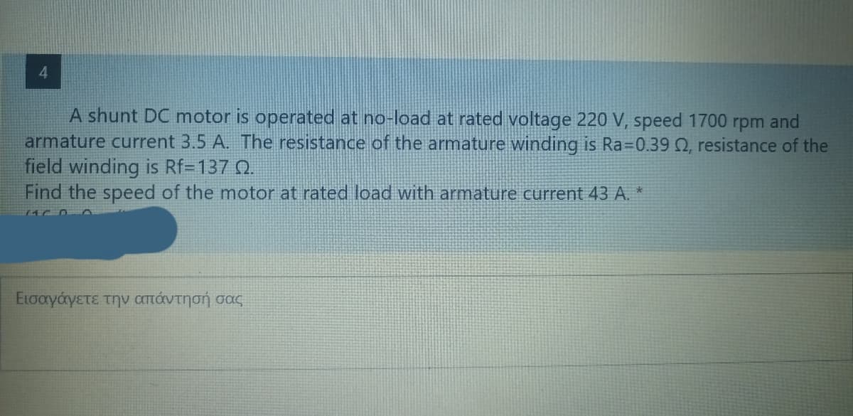 4
A shunt DC motor is operated at no-load at rated voltage 220 V, speed 1700 rpm and
armature current 3.5 A. The resistance of the armature winding is Ra=0.39 02, resistance of the
field winding is Rf=137 02.
Find the speed of the motor at rated load with armature current 43 A. *
Εισαγάγετε την απάντησή σας
