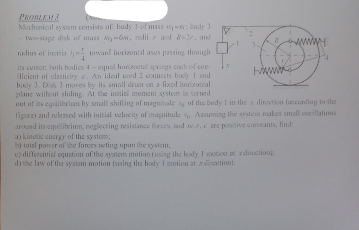 PROBLEM 3
Mechanical system consists of: body 1 of mass m=m; body 3
(MA
- two-stage disk of mass m 6m, radii r and R=2r, and
R.
3.
radius of inertia i= toward horizontal axes passing through
4.
its center: both bodies 4- equal horizontal springs cach of coe-
licient of clasticity c. An ideal cord 2 connects body 1 and
body 3. Disk 3 moves by its small drum on a fixed horizontal
plane without sliding. At the initial moment system is turned
out of its equilibrium by small shifting of magnitude x of the body 1 in the x direction (according to the
figure) and released with initial velocity of magnitude v. Assuming the system makes small oscillations
around its equilibrium, neglecting resistance forces, and m,r.c are positive constants, find:
a) kinetic energy of the system%3B
b) total power of the forces acting upon the system;
c) differential equation of the system motion (using the body I motion at x direction):
d) the law of the system motion (using the body 1 motion at x dircction).
ww.
