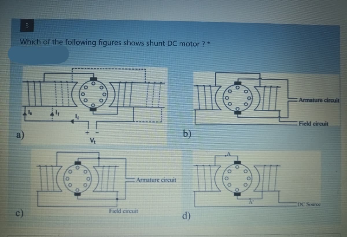 3
Which of the following figures shows shunt DC motor ? *
O
III
Is
a)
c)
III
O
O
O
O
O
O
O
V₁
O
O
Armature circuit
Field circuit
b)
d)
O
O
O
O
O
Armature circuit
Field circuit
DC Source